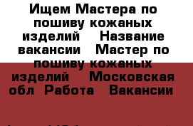 Ищем Мастера по пошиву кожаных изделий  › Название вакансии ­ Мастер по пошиву кожаных изделий  - Московская обл. Работа » Вакансии   